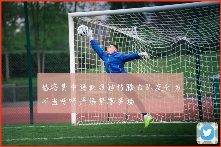 赫塔费中场批吕迪格膝击队友行为不当呼吁严惩禁赛多场