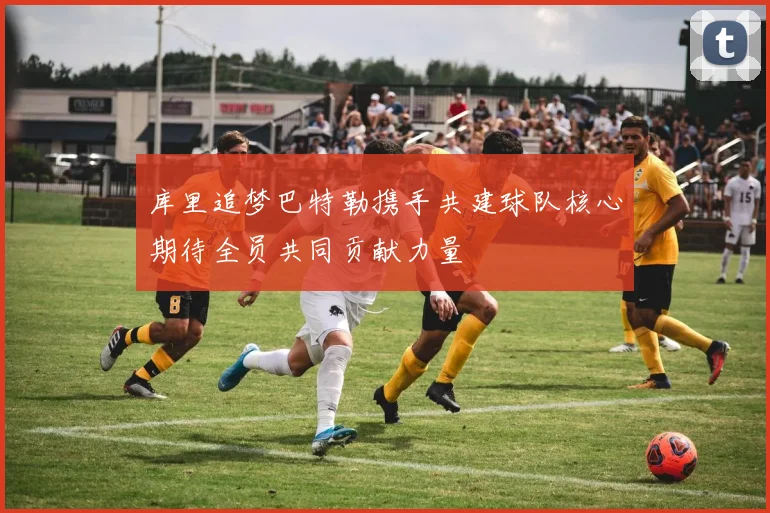 库里追梦巴特勒携手共建球队核心期待全员共同贡献力量