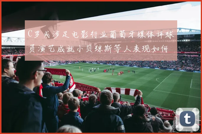 C罗或涉足电影行业葡萄牙媒体评球员演艺成就小贝琼斯等人表现如何