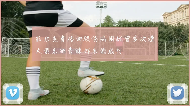 菲尔克鲁格回顾伤病困扰曾多次遭大俱乐部青睐却未能成行