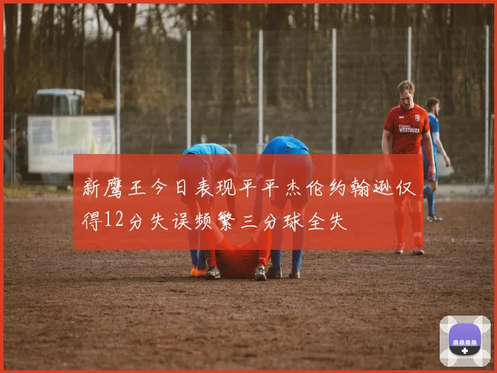 新鹰王今日表现平平杰伦约翰逊仅得12分失误频繁三分球全失