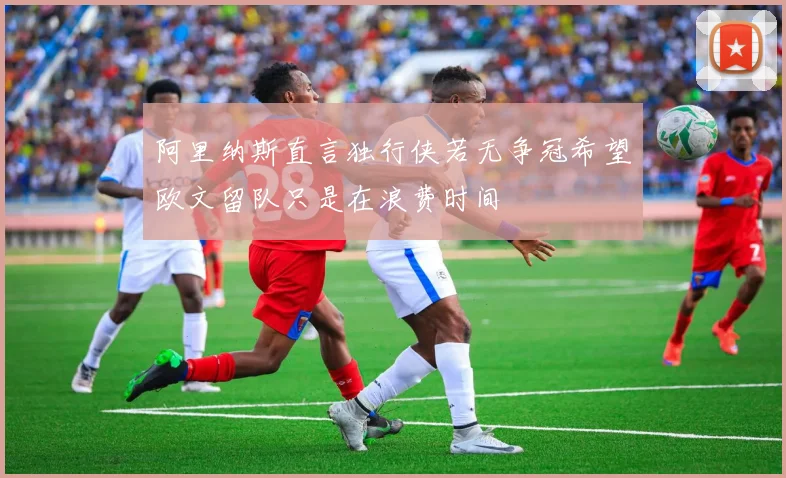 阿里纳斯直言独行侠若无争冠希望欧文留队只是在浪费时间