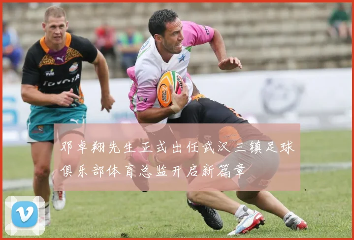 邓卓翔先生正式出任武汉三镇足球俱乐部体育总监开启新篇章
