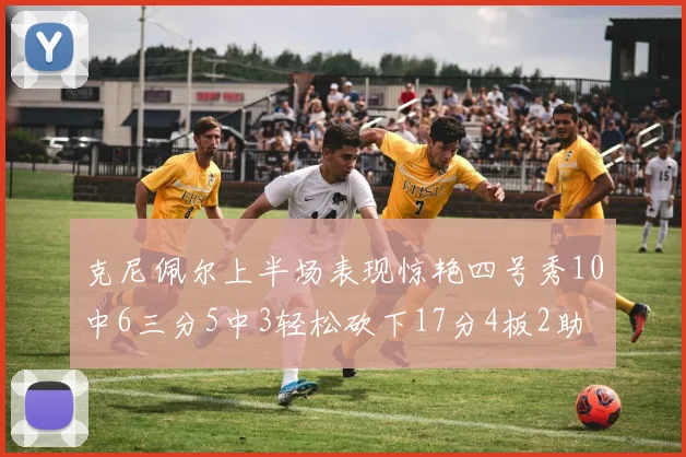 克尼佩尔上半场表现惊艳四号秀10中6三分5中3轻松砍下17分4板2助