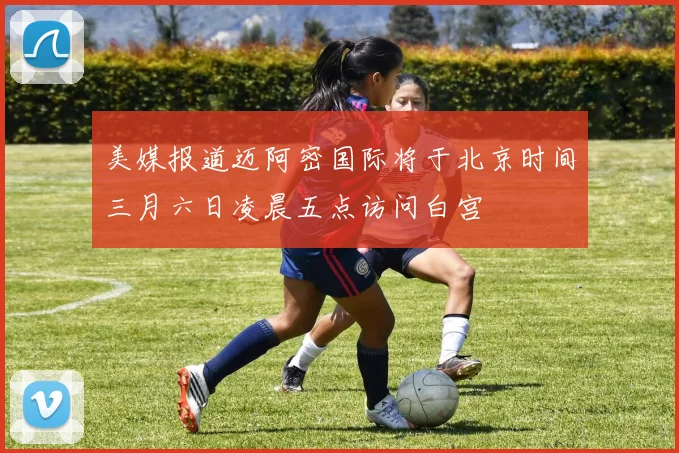 美媒报道迈阿密国际将于北京时间三月六日凌晨五点访问白宫