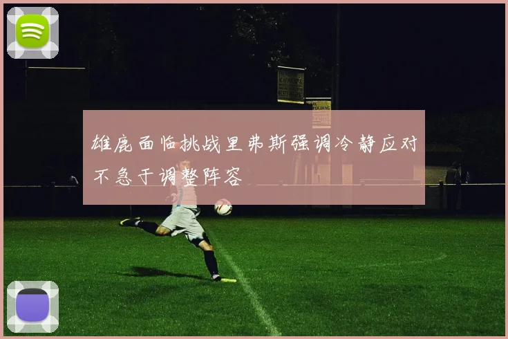 雄鹿面临挑战里弗斯强调冷静应对不急于调整阵容