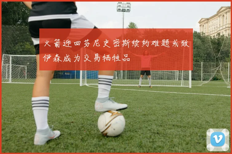 火箭迎回芬尼史密斯续约难题或致伊森成为交易牺牲品