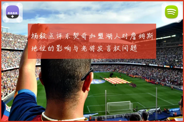 杨毅点评东契奇加盟湖人对詹姆斯地位的影响与老将发言权问题