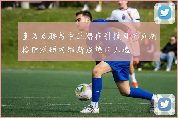 皇马后腰与中卫潜在引援目标分析格伊沃顿内维斯成热门人选
