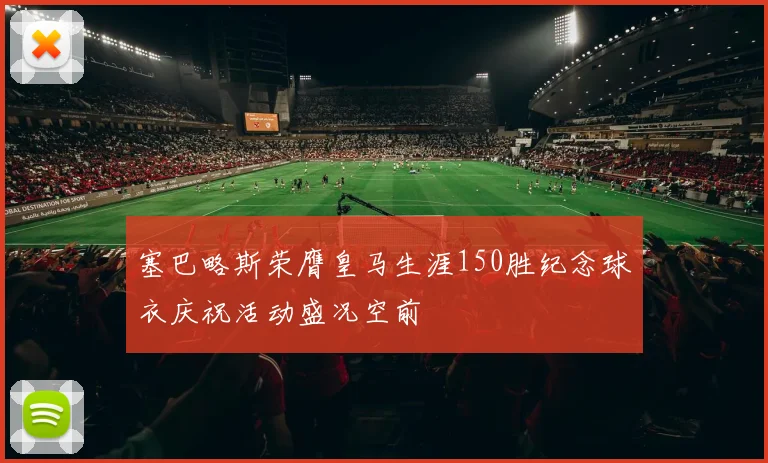 塞巴略斯荣膺皇马生涯150胜纪念球衣庆祝活动盛况空前