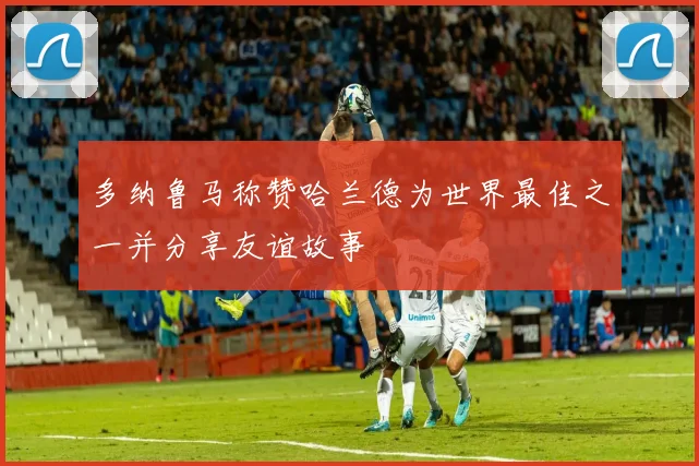 多纳鲁马称赞哈兰德为世界最佳之一并分享友谊故事