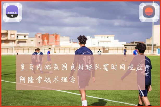 皇马内部氛围良好球队需时间适应阿隆索战术理念