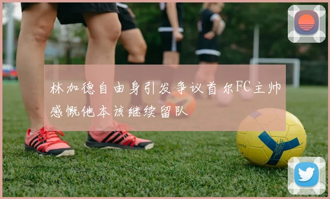 林加德自由身引发争议首尔FC主帅感慨他本该继续留队