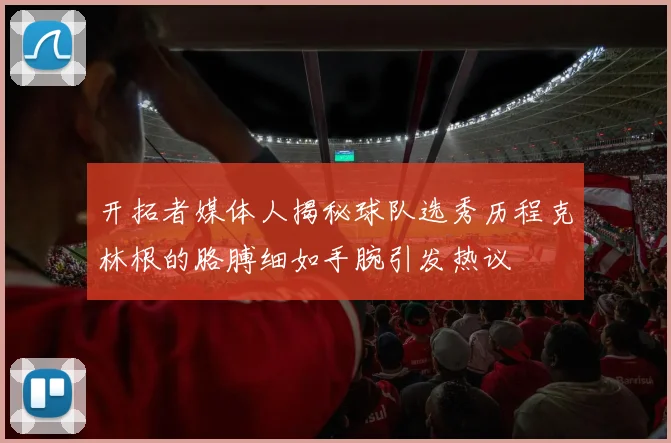 开拓者媒体人揭秘球队选秀历程克林根的胳膊细如手腕引发热议
