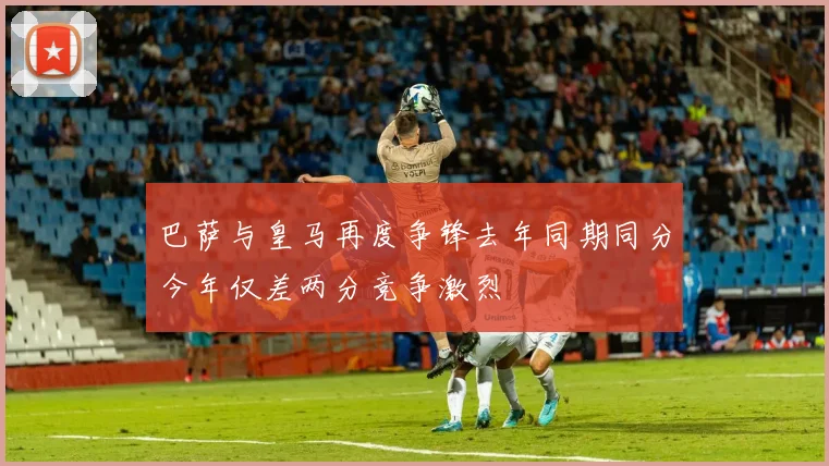巴萨与皇马再度争锋去年同期同分今年仅差两分竞争激烈