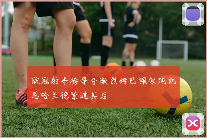 欧冠射手榜争夺激烈姆巴佩领跑凯恩哈兰德紧追其后