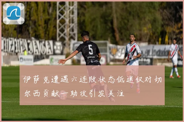 伊萨克遭遇六连败状态低迷仅对切尔西贡献一助攻引发关注
