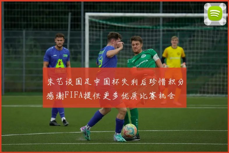 朱艺谈国足中国杯失利后珍惜积分感谢FIFA提供更多优质比赛机会