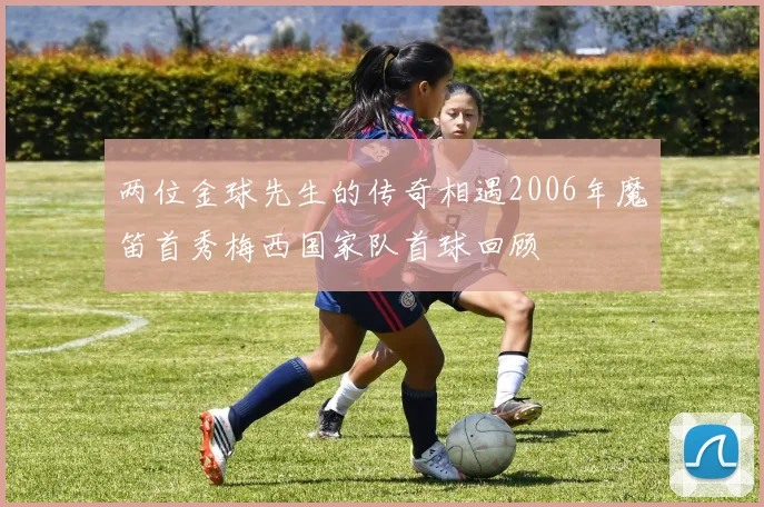 两位金球先生的传奇相遇2006年魔笛首秀梅西国家队首球回顾