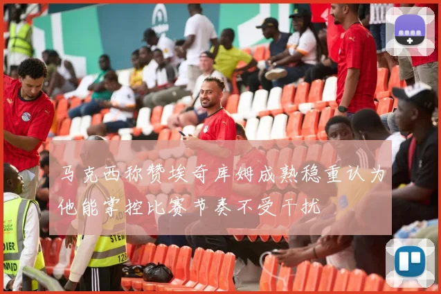 马克西称赞埃奇库姆成熟稳重认为他能掌控比赛节奏不受干扰