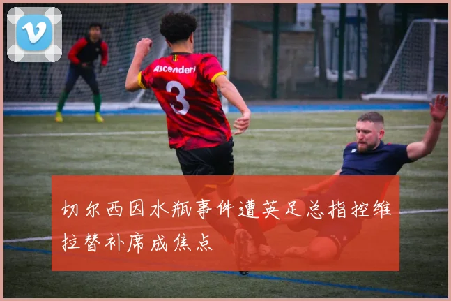 切尔西因水瓶事件遭英足总指控维拉替补席成焦点