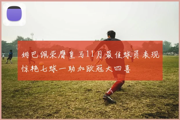姆巴佩荣膺皇马11月最佳球员表现惊艳七球一助加欧冠大四喜