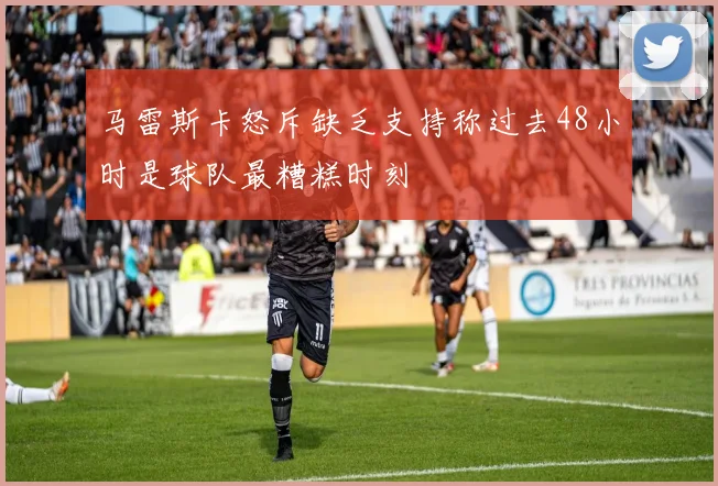 马雷斯卡怒斥缺乏支持称过去48小时是球队最糟糕时刻