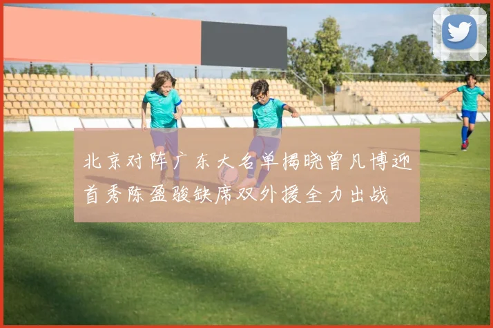 北京对阵广东大名单揭晓曾凡博迎首秀陈盈骏缺席双外援全力出战