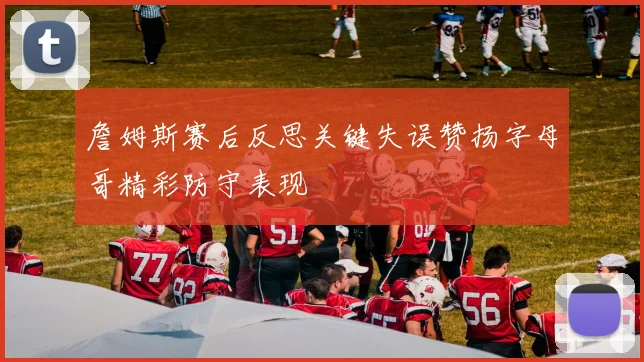 詹姆斯赛后反思关键失误赞扬字母哥精彩防守表现